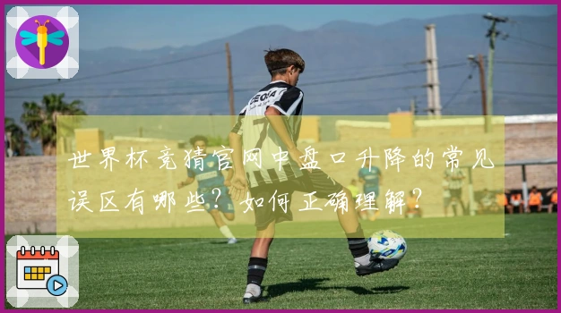 世界杯竞猜官网中盘口升降的常见误区有哪些？如何正确理解？
