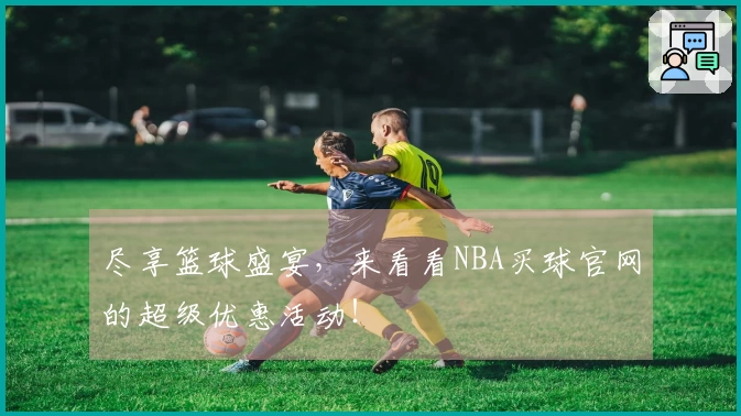 尽享篮球盛宴，来看看NBA买球官网的超级优惠活动！