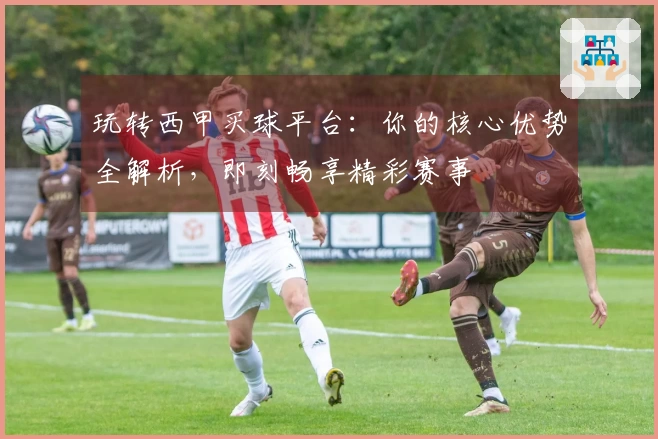 玩转西甲买球平台：你的核心优势全解析，即刻畅享精彩赛事
