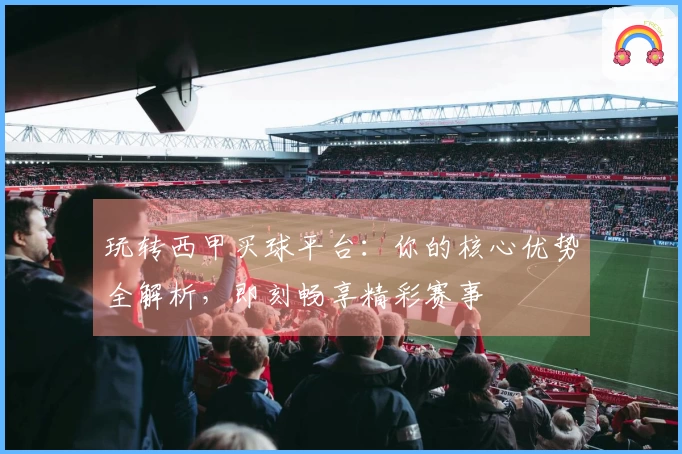 玩转西甲买球平台：你的核心优势全解析，即刻畅享精彩赛事